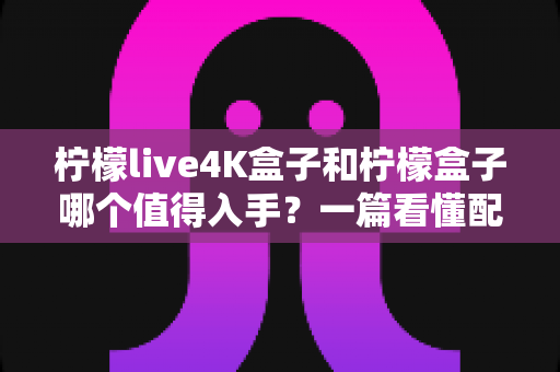 柠檬live4K盒子和柠檬盒子哪个值得入手？一篇看懂配置、画质与性价比的选购全攻略