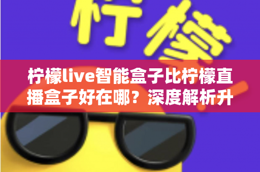 柠檬live智能盒子比柠檬直播盒子好在哪?深度解析升级亮点,帮你选对不选贵 柠檬live智能盒子比柠檬直播盒子好在哪?深度解析升级亮点,帮你选对不选贵
