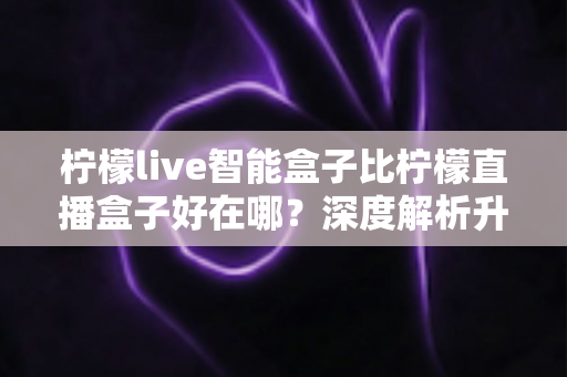 柠檬live智能盒子比柠檬直播盒子好在哪?深度解析升级亮点,帮你选对不选贵 柠檬live智能盒子比柠檬直播盒子好在哪?深度解析升级亮点,帮你选对不选贵