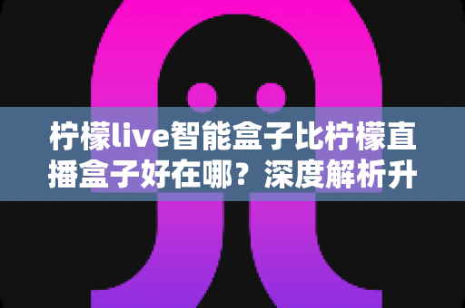 柠檬live智能盒子比柠檬直播盒子好在哪？深度解析升级亮点，帮你选对不选贵
