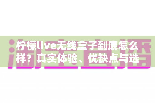 柠檬live无线盒子到底怎么样？真实体验、优缺点与选购建议一文讲清