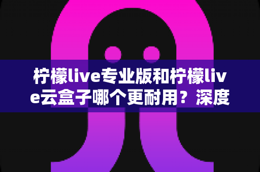 柠檬live专业版和柠檬live云盒子哪个更耐用？深度对比解析与实用选购指南