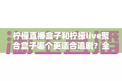 柠檬直播盒子和柠檬live聚合盒子哪个更适合追剧？全方位深度对比帮你选出追剧神器