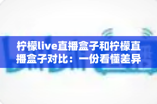 柠檬live直播盒子和柠檬直播盒子对比:一份看懂差异、不花冤枉钱的深度选购指南 柠檬live直播盒子和柠檬直播盒子对比:一份看懂差异、不花冤枉钱的深度选购指南