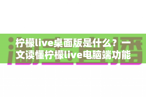 柠檬live桌面版是什么?一文读懂柠檬live电脑端功能、优势与使用全攻略 柠檬live桌面版是什么?一文读懂柠檬live电脑端功能、优势与使用全攻略