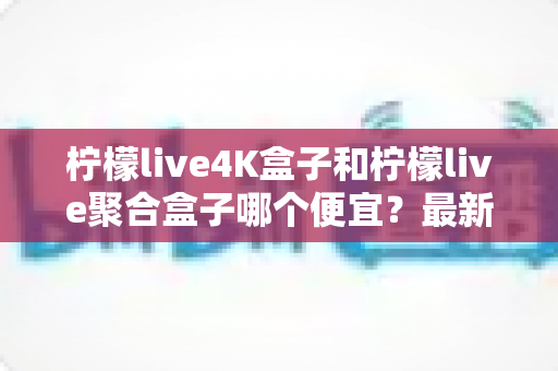 柠檬live4K盒子和柠檬live聚合盒子哪个便宜？最新价格对比与高性价比选购指南