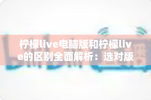 柠檬live电脑版和柠檬live的区别全面解析：选对版本让直播体验翻倍