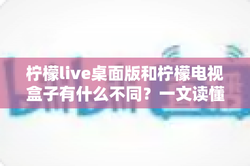 柠檬live桌面版和柠檬电视盒子有什么不同？一文读懂两大版本的核心区别与选择指南