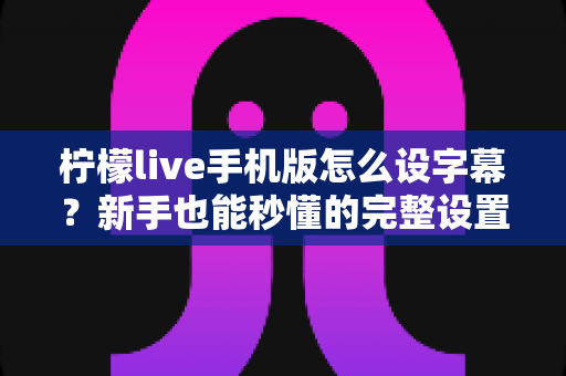 柠檬live手机版怎么设字幕?新手也能秒懂的完整设置教程与实用技巧 柠檬live手机版怎么设字幕?新手也能秒懂的完整设置教程与实用技巧