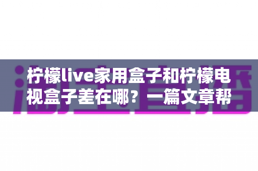 柠檬live家用盒子和柠檬电视盒子差在哪？一篇文章帮你彻底搞懂两款盒子的区别