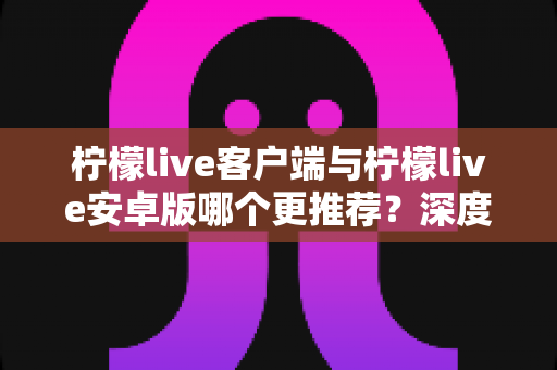 柠檬live客户端与柠檬live安卓版哪个更推荐?深度对比解析,帮你找到最适合自己的使用方案 柠檬live客户端与柠檬live安卓版哪个更推荐?深度对比解析,帮你找到最适合自己的使用方案