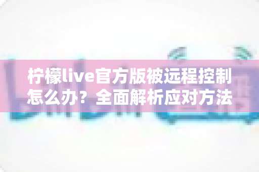 柠檬live官方版被远程控制怎么办？全面解析应对方法与账号安全防护指南