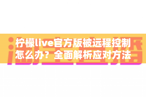 柠檬live官方版被远程控制怎么办？全面解析应对方法与账号安全防护指南