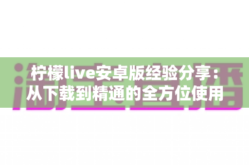 柠檬live安卓版经验分享：从下载到精通的全方位使用指南与实用技巧