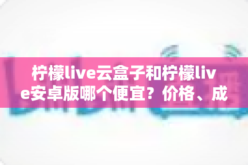 柠檬live云盒子和柠檬live安卓版哪个便宜？价格、成本与性价比全方位对比解析