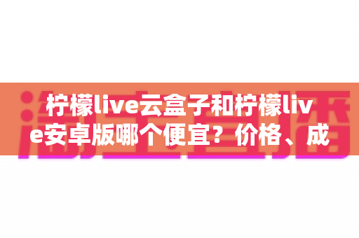 柠檬live云盒子和柠檬live安卓版哪个便宜？价格、成本与性价比全方位对比解析