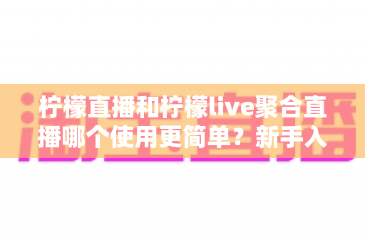 柠檬直播和柠檬live聚合直播哪个使用更简单?新手入门全面对比评测 柠檬直播和柠檬live聚合直播哪个使用更简单?新手入门全面对比评测