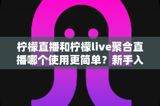 柠檬直播和柠檬live聚合直播哪个使用更简单？新手入门全面对比评测