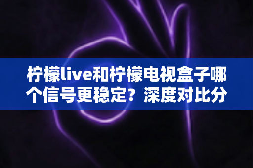 柠檬live和柠檬电视盒子哪个信号更稳定？深度对比分析与选购全指南