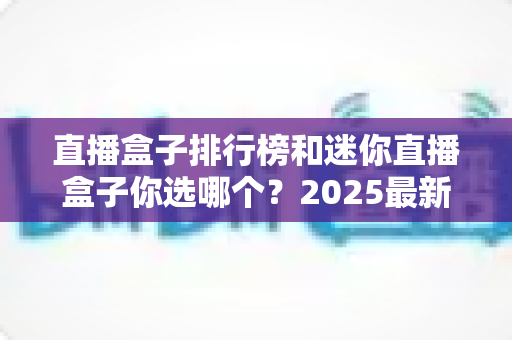 直播盒子排行榜和迷你直播盒子你选哪个？2025最新选购指南帮你轻松避坑