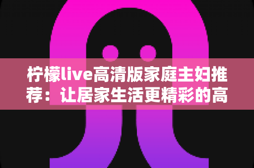 柠檬live高清版家庭主妇推荐：让居家生活更精彩的高清直播新选择