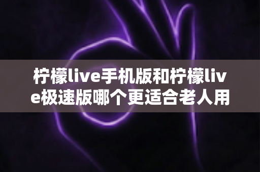 柠檬live手机版和柠檬live极速版哪个更适合老人用?2025年最全对比测评与选择指南 柠檬live手机版和柠檬live极速版哪个更适合老人用?2025年最全对比测评与选择指南