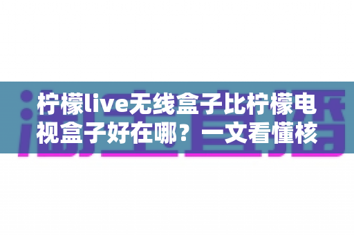 柠檬live无线盒子比柠檬电视盒子好在哪？一文看懂核心差异与选购指南