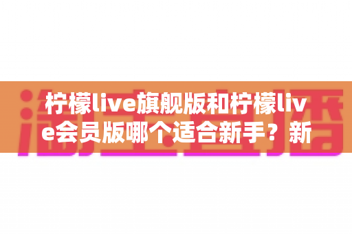 柠檬live旗舰版和柠檬live会员版哪个适合新手？新手入门选购全攻略与深度对比解析