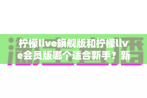 柠檬live旗舰版和柠檬live会员版哪个适合新手？新手入门选购全攻略与深度对比解析