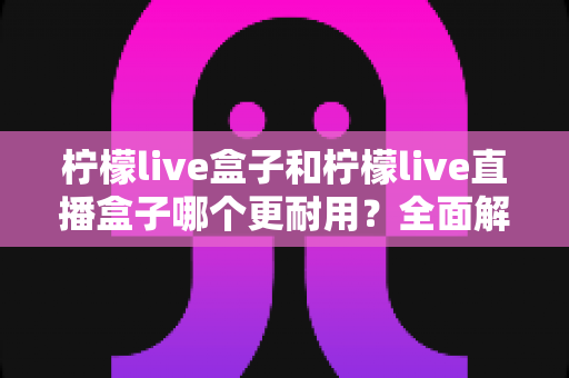 柠檬live盒子和柠檬live直播盒子哪个更耐用？全面解析帮你选对不踩坑