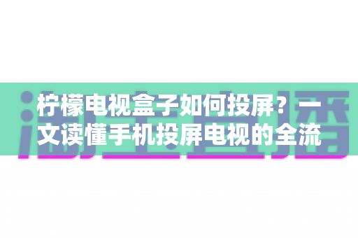 柠檬电视盒子如何投屏？一文读懂手机投屏电视的全流程与实用技巧