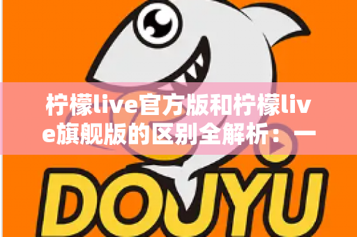 柠檬live官方版和柠檬live旗舰版的区别全解析:一文看懂两大版本,选对版本畅享极致直播体验 柠檬live官方版和柠檬live旗舰版的区别全解析:一文看懂两大版本,选对版本畅享极致直播体验