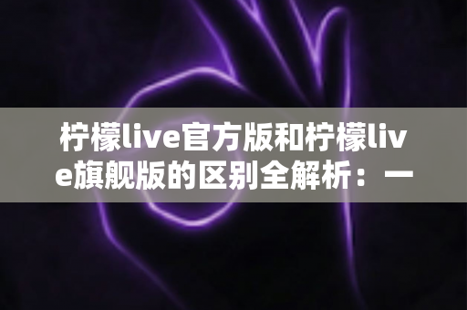 柠檬live官方版和柠檬live旗舰版的区别全解析：一文看懂两大版本，选对版本畅享极致直播体验