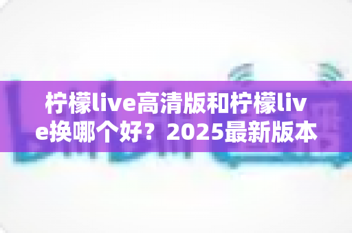 柠檬live高清版和柠檬live换哪个好?2025最新版本对比评测与选择全指南 柠檬live高清版和柠檬live换哪个好?2025最新版本对比评测与选择全指南