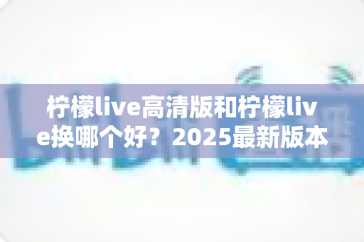 柠檬live高清版和柠檬live换哪个好?2025最新版本对比评测与选择全指南 柠檬live高清版和柠檬live换哪个好?2025最新版本对比评测与选择全指南