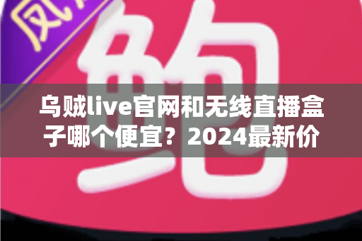 乌贼live官网和无线直播盒子哪个便宜？2024最新价格对比与超省钱选购指南