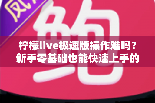 柠檬live极速版操作难吗？新手零基础也能快速上手的轻量直播应用完整指南