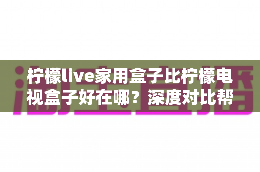 柠檬live家用盒子比柠檬电视盒子好在哪?深度对比帮你选对家庭影音中枢 柠檬live家用盒子比柠檬电视盒子好在哪?深度对比帮你选对家庭影音中枢