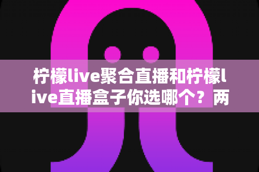 柠檬live聚合直播和柠檬live直播盒子你选哪个？两大版本全方位对比与实用选择指南