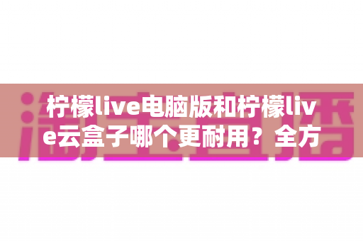 柠檬live电脑版和柠檬live云盒子哪个更耐用?全方位深度对比与选购指南 柠檬live电脑版和柠檬live云盒子哪个更耐用?全方位深度对比与选购指南