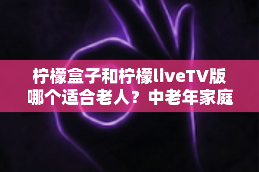 柠檬盒子和柠檬liveTV版哪个适合老人?中老年家庭观影设备选购全指南 柠檬盒子和柠檬liveTV版哪个适合老人?中老年家庭观影设备选购全指南