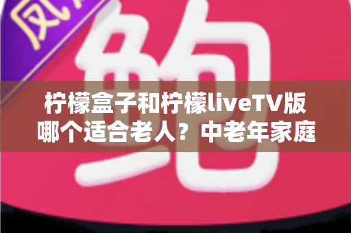 柠檬盒子和柠檬liveTV版哪个适合老人？中老年家庭观影设备选购全指南