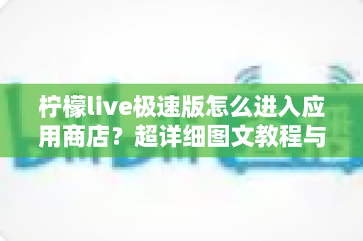 柠檬live极速版怎么进入应用商店？超详细图文教程与常见问题全解析