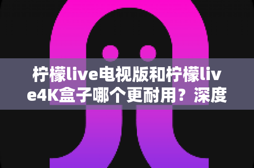 柠檬live电视版和柠檬live4K盒子哪个更耐用？深度对比解析，帮你选出更值得入手的长寿之选
