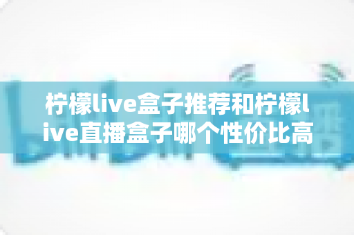柠檬live盒子推荐和柠檬live直播盒子哪个性价比高？2025年最全选购对比指南