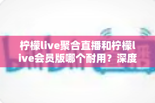 柠檬live聚合直播和柠檬live会员版哪个耐用？深度对比帮你选出更长久稳定的选择
