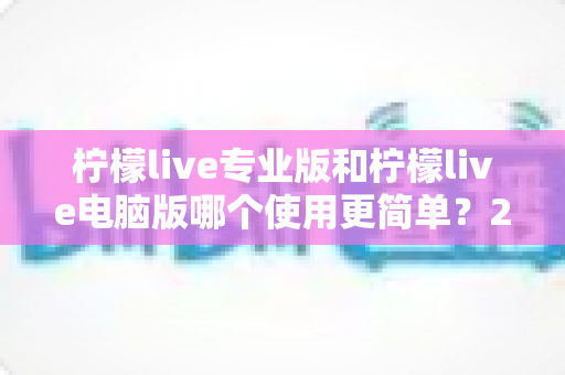 柠檬live专业版和柠檬live电脑版哪个使用更简单?2025年最全使用体验对比指南 柠檬live专业版和柠檬live电脑版哪个使用更简单?2025年最全使用体验对比指南