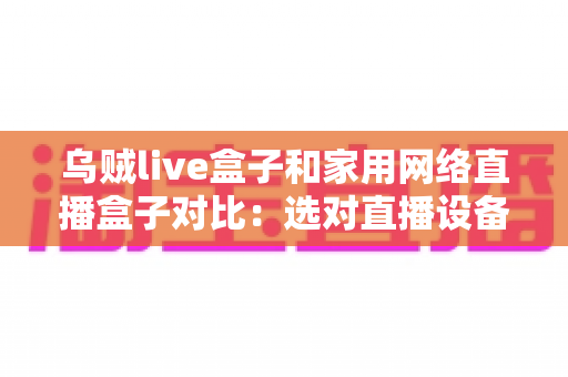 乌贼live盒子和家用网络直播盒子对比:选对直播设备,让每一场直播都稳定出彩 乌贼live盒子和家用网络直播盒子对比:选对直播设备,让每一场直播都稳定出彩