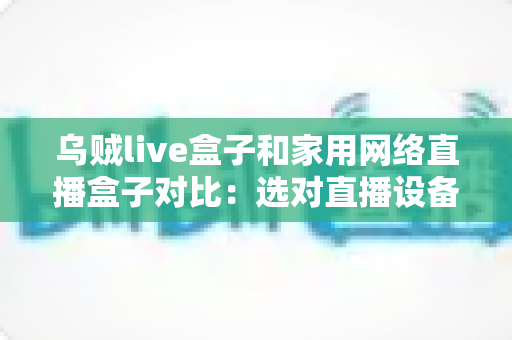 乌贼live盒子和家用网络直播盒子对比：选对直播设备，让每一场直播都稳定出彩