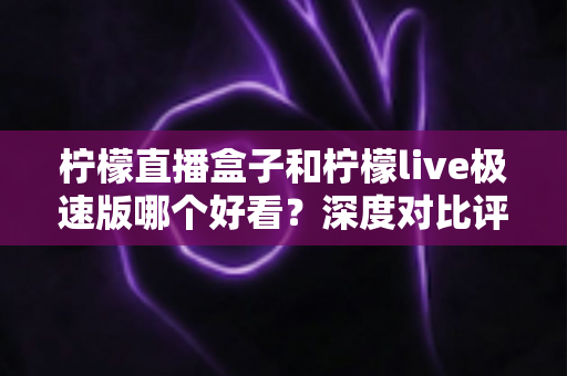 柠檬直播盒子和柠檬live极速版哪个好看？深度对比评测，帮你找到最适合自己的直播利器